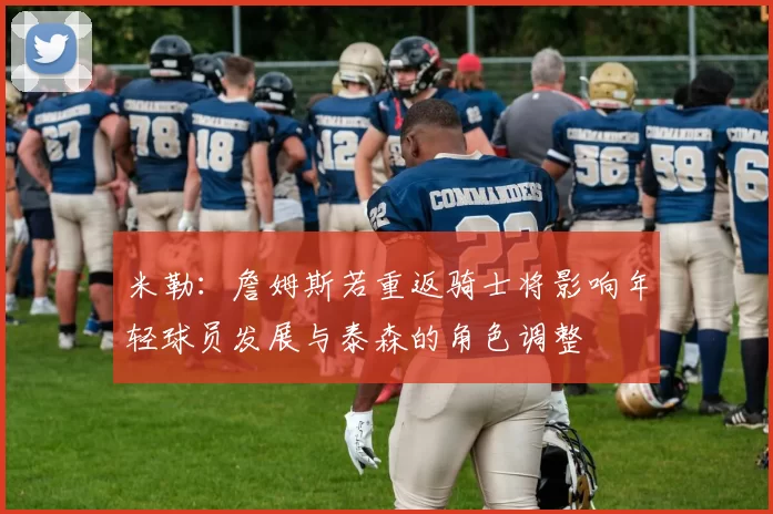 米勒：詹姆斯若重返骑士将影响年轻球员发展与泰森的角色调整
