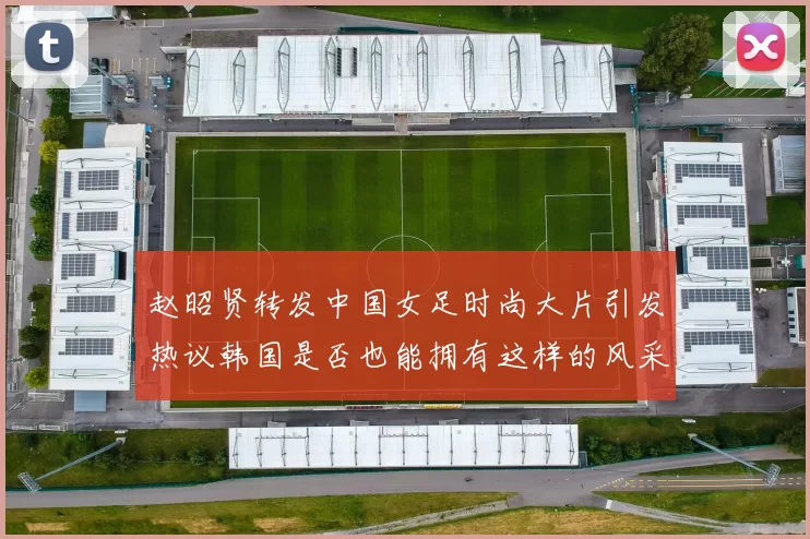 赵昭贤转发中国女足时尚大片引发热议韩国是否也能拥有这样的风采