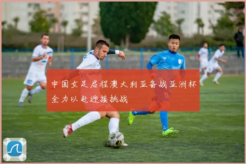 中国女足启程澳大利亚备战亚洲杯全力以赴迎接挑战