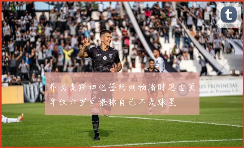 乔戈麦斯回忆签约利物浦时恩古莫年仅六岁自谦称自己不是球星