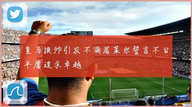 皇马换帅引发不满居莱尔誓言不甘平庸追求卓越