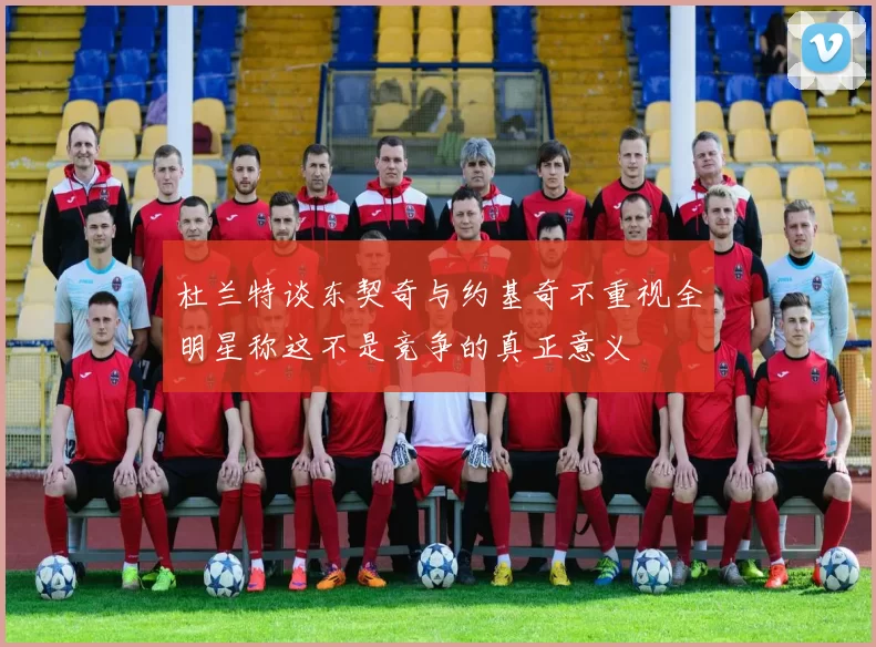 杜兰特谈东契奇与约基奇不重视全明星称这不是竞争的真正意义