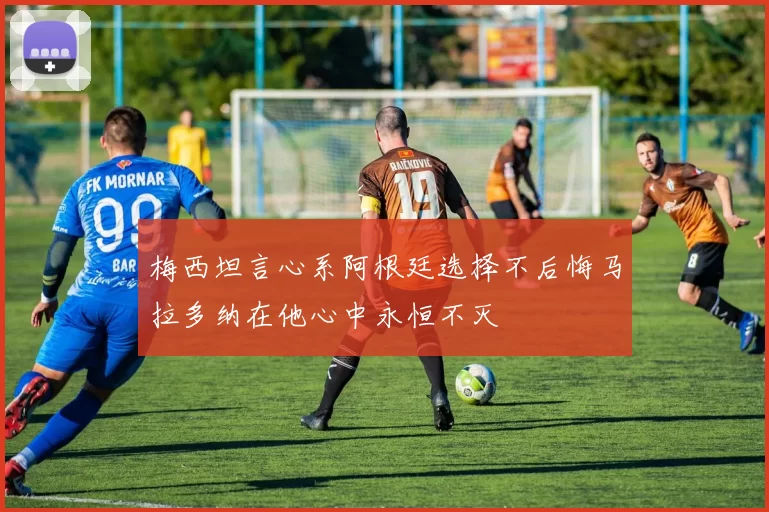 梅西坦言心系阿根廷选择不后悔马拉多纳在他心中永恒不灭