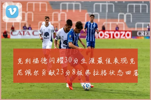 克利福德闪耀30分生涯最佳表现克尼佩尔贡献23分8板弗拉格状态回落仅得14分
