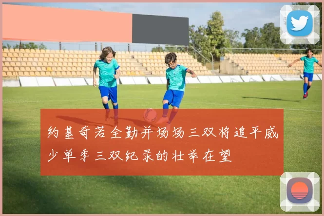 约基奇若全勤并场场三双将追平威少单季三双纪录的壮举在望