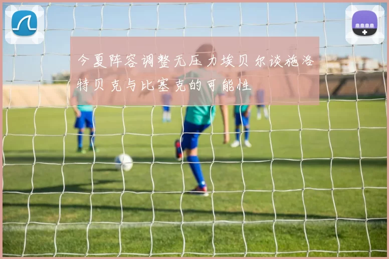 今夏阵容调整无压力埃贝尔谈施洛特贝克与比塞克的可能性
