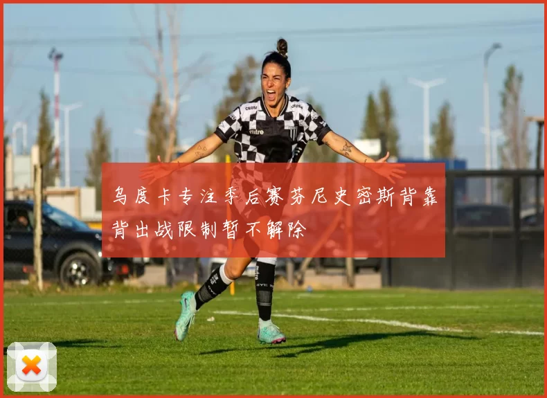 乌度卡专注季后赛芬尼史密斯背靠背出战限制暂不解除