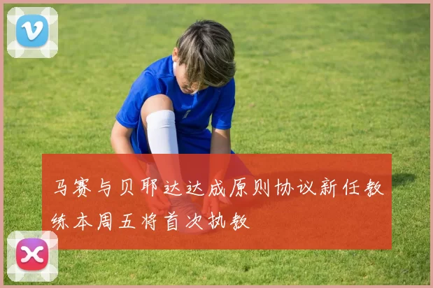 马赛与贝耶达达成原则协议新任教练本周五将首次执教