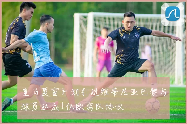 皇马夏窗计划引进维蒂尼亚巴黎与球员达成1亿欧离队协议