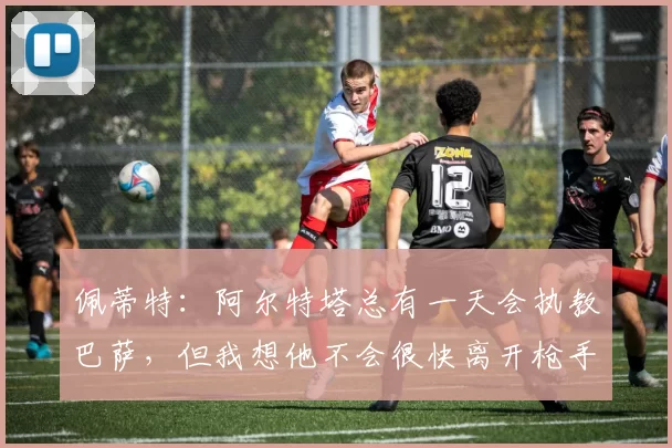 佩蒂特：阿尔特塔总有一天会执教巴萨，但我想他不会很快离开枪手