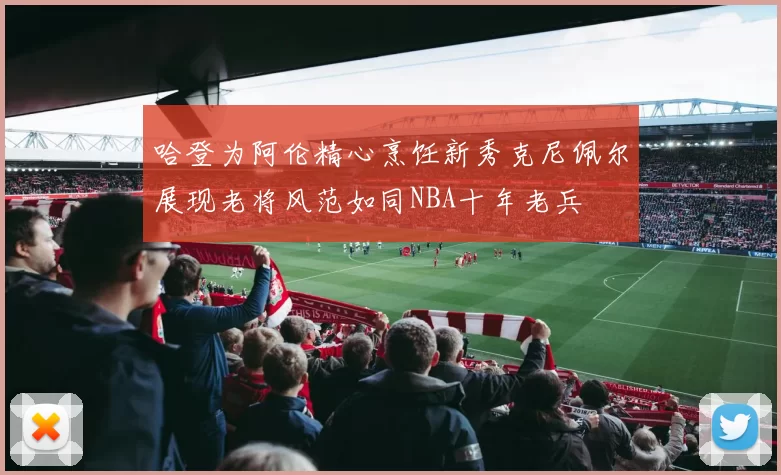 哈登为阿伦精心烹饪新秀克尼佩尔展现老将风范如同NBA十年老兵