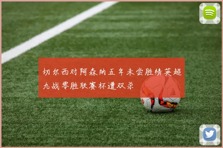 切尔西对阿森纳五年未尝胜绩英超九战零胜联赛杯遭双杀