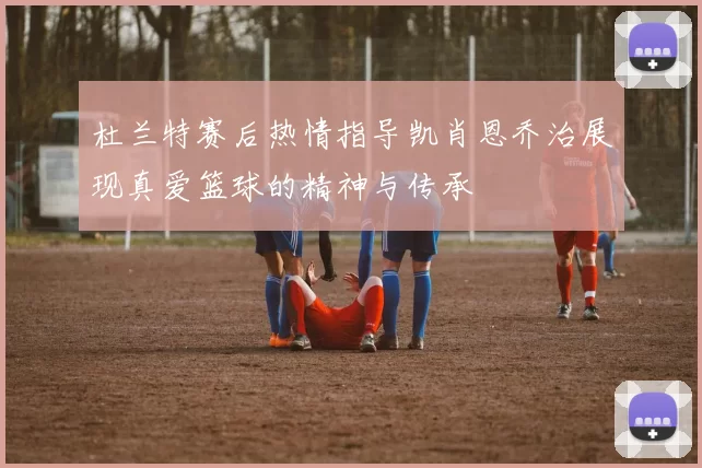 杜兰特赛后热情指导凯肖恩乔治展现真爱篮球的精神与传承