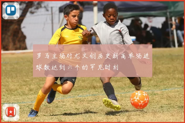 罗马主场对尤文创历史新高单场进球数达到六个的罕见时刻