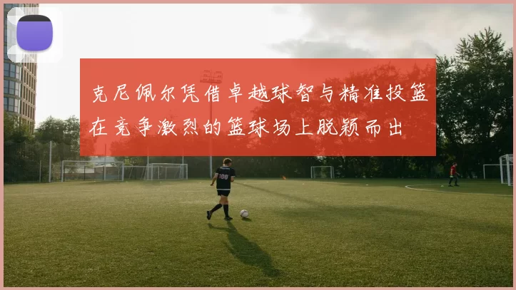 克尼佩尔凭借卓越球智与精准投篮在竞争激烈的篮球场上脱颖而出