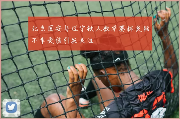 北京国安与辽宁铁人教学赛林良铭不幸受伤引发关注
