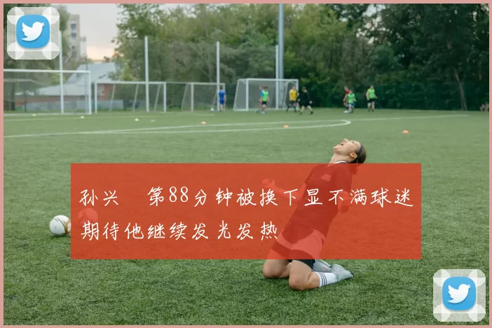 孙兴慜第88分钟被换下显不满球迷期待他继续发光发热