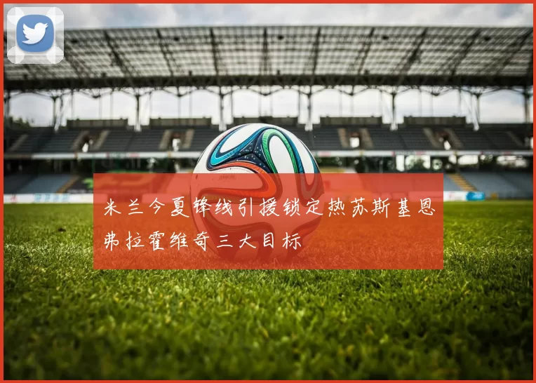 米兰今夏锋线引援锁定热苏斯基恩弗拉霍维奇三大目标