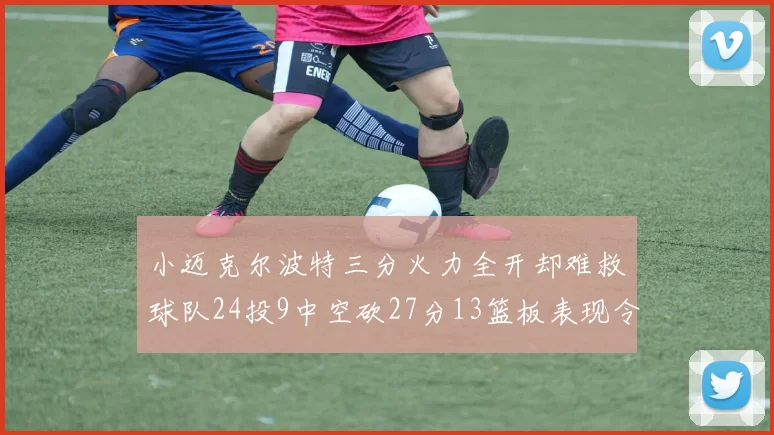 小迈克尔波特三分火力全开却难救球队24投9中空砍27分13篮板表现令人唏嘘
