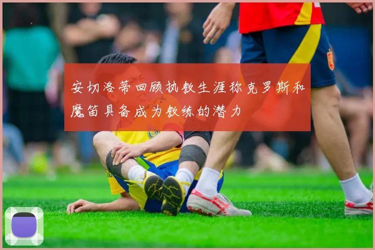 安切洛蒂回顾执教生涯称克罗斯和魔笛具备成为教练的潜力