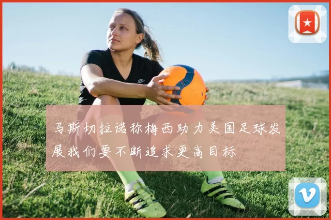 马斯切拉诺称梅西助力美国足球发展我们要不断追求更高目标