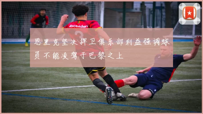 恩里克坚决捍卫俱乐部利益强调球员不能凌驾于巴黎之上