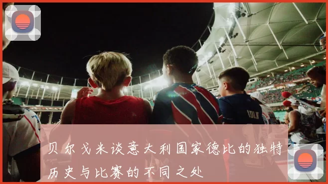 贝尔戈米谈意大利国家德比的独特历史与比赛的不同之处