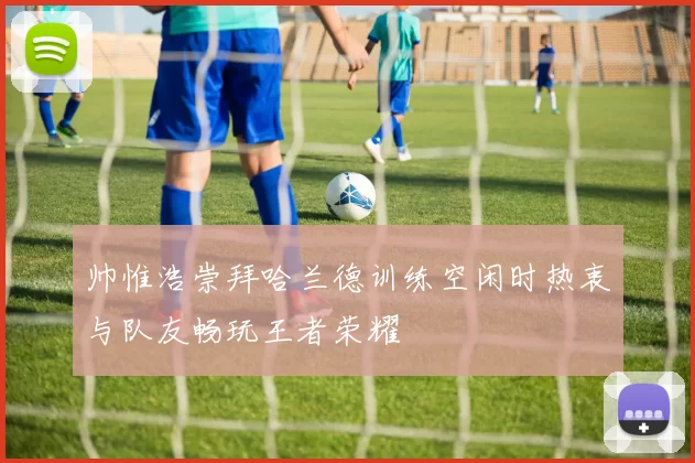 帅惟浩崇拜哈兰德训练空闲时热衷与队友畅玩王者荣耀