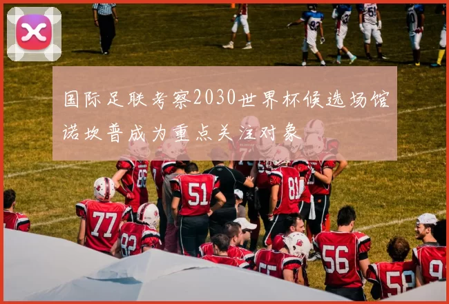 国际足联考察2030世界杯候选场馆诺坎普成为重点关注对象