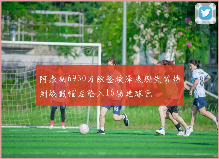 阿森纳6930万欧签埃泽表现失常热刺战戴帽后陷入16场进球荒