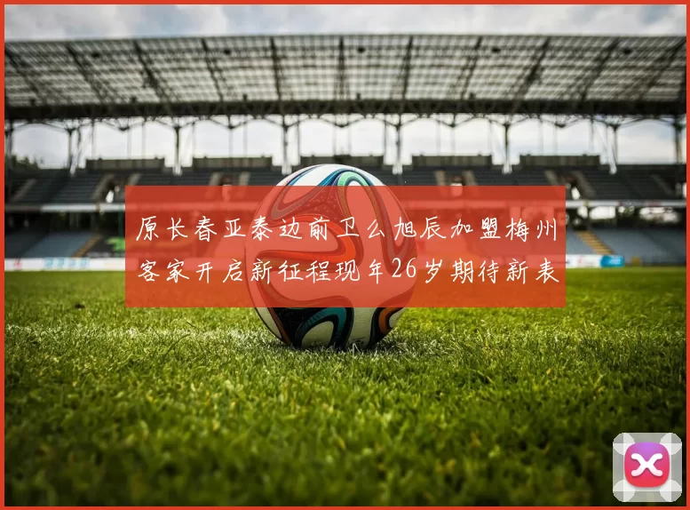 原长春亚泰边前卫么旭辰加盟梅州客家开启新征程现年26岁期待新表现