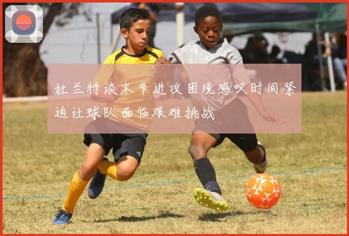 杜兰特谈末节进攻困境感叹时间紧迫让球队面临艰难挑战