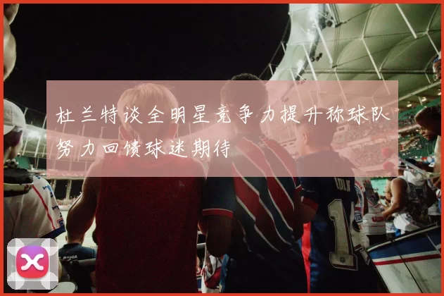 杜兰特谈全明星竞争力提升称球队努力回馈球迷期待