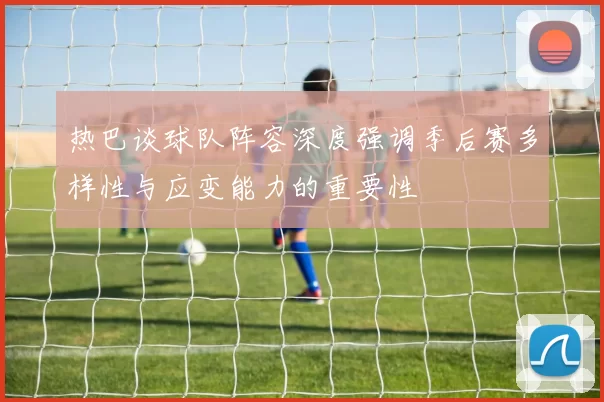 热巴谈球队阵容深度强调季后赛多样性与应变能力的重要性