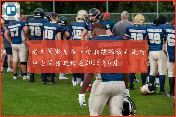 尤文图斯与洛卡特利续约谈判进行中合同将延续至2028年6月
